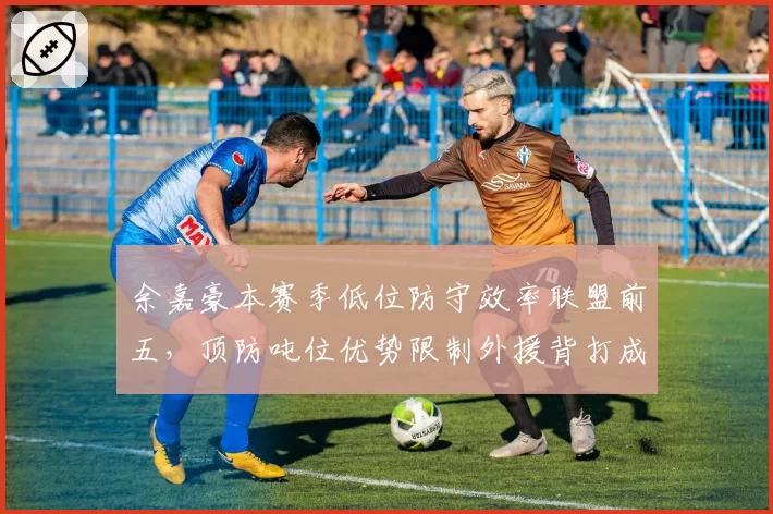 余嘉豪本赛季低位防守效率联盟前五，顶防吨位优势限制外援背打成功率