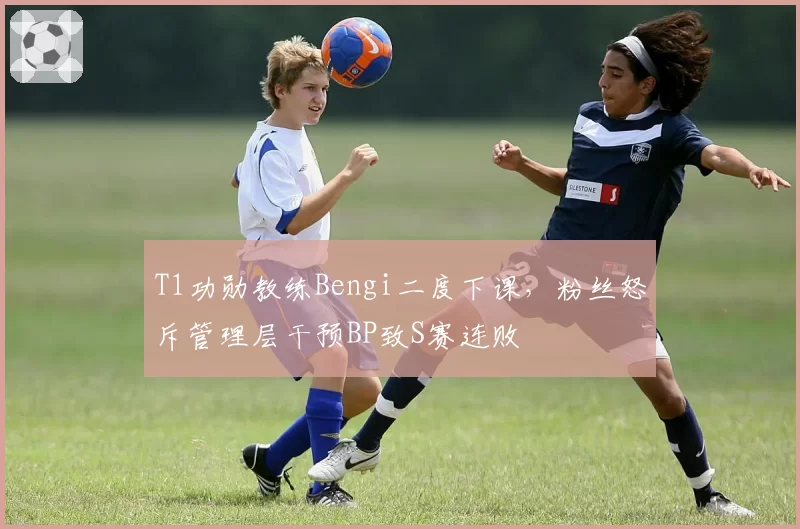 T1功勋教练Bengi二度下课,粉丝怒斥管理层干预BP致S赛连败