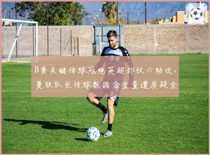 B费关键传球冠绝英超却仅六助攻，曼联队长传球数据含金量遭质疑全是无效横传