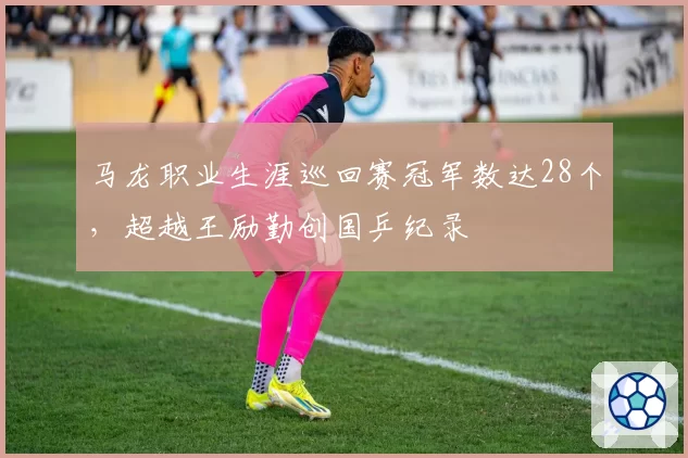 马龙职业生涯巡回赛冠军数达28个,超越王励勤创国乒纪录