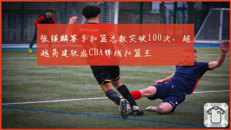张镇麟赛季扣篮总数突破100次,超越易建联成CBA锋线扣篮王