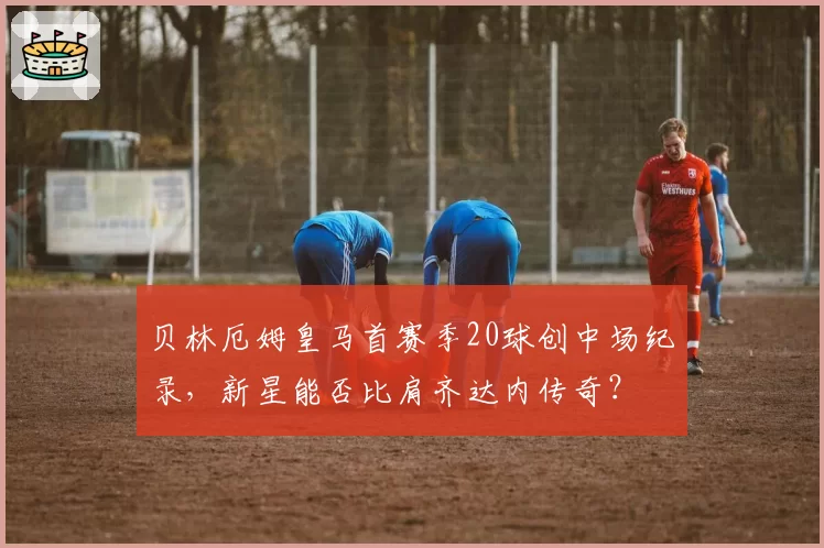 贝林厄姆皇马首赛季20球创中场纪录,新星能否比肩齐达内传奇?
