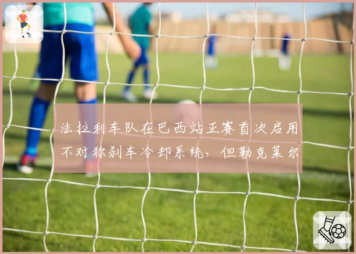 法拉利车队在巴西站正赛首次启用不对称刹车冷却系统,但勒克莱尔在第23圈因刹车过热冲入缓冲区退赛