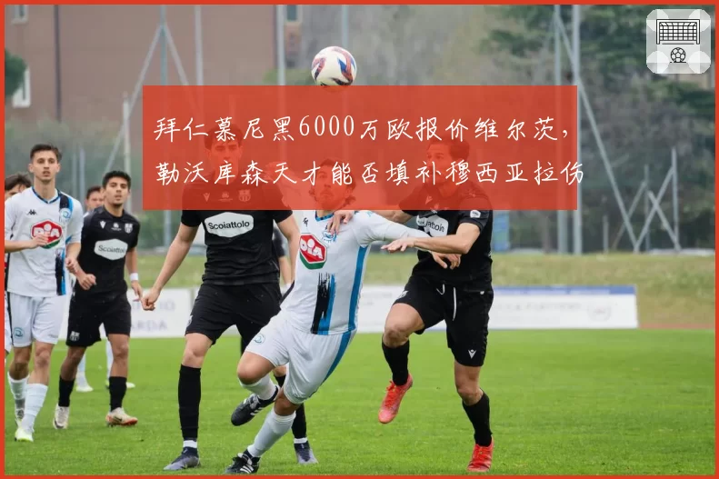 拜仁慕尼黑6000万欧报价维尔茨，勒沃库森天才能否填补穆西亚拉伤缺？
