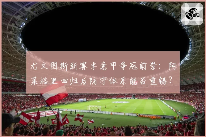 尤文图斯新赛季意甲争冠前景:阿莱格里回归后防守体系能否重铸?