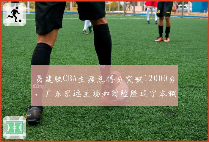 易建联CBA生涯总得分突破12000分,广东宏远主场加时险胜辽宁本钢