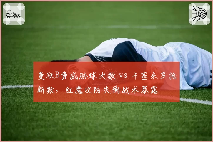 曼联B费威胁球次数 vs 卡塞米罗抢断数,红魔攻防失衡战术暴露