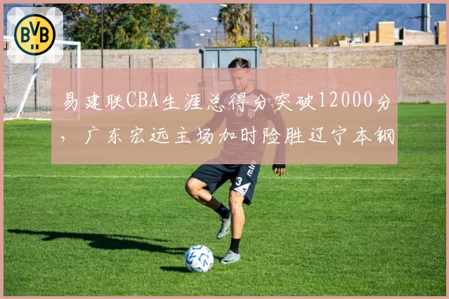 易建联CBA生涯总得分突破12000分,广东宏远主场加时险胜辽宁本钢