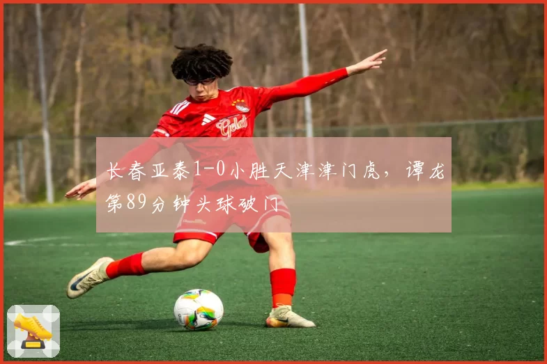 长春亚泰1-0小胜天津津门虎,谭龙第89分钟头球破门