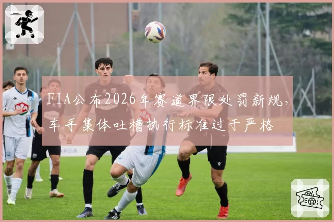 FIA公布2026年赛道界限处罚新规,车手集体吐槽执行标准过于严格
