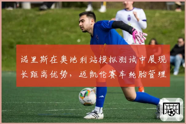 诺里斯在奥地利站模拟测试中展现长距离优势，迈凯伦赛车轮胎管理能力获关键提升