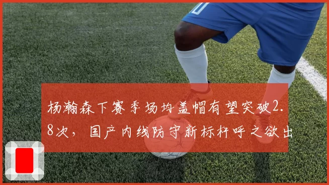 杨瀚森下赛季场均盖帽有望突破2.8次,国产内线防守新标杆呼之欲出
