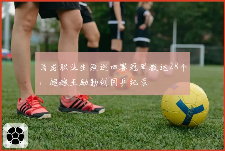 马龙职业生涯巡回赛冠军数达28个,超越王励勤创国乒纪录