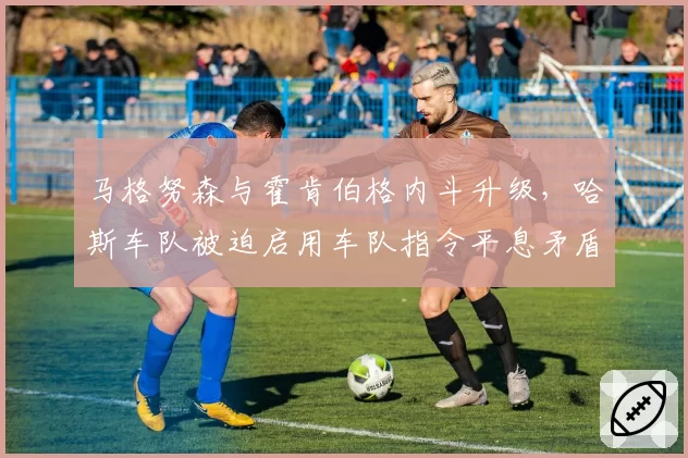 马格努森与霍肯伯格内斗升级,哈斯车队被迫启用车队指令平息矛盾