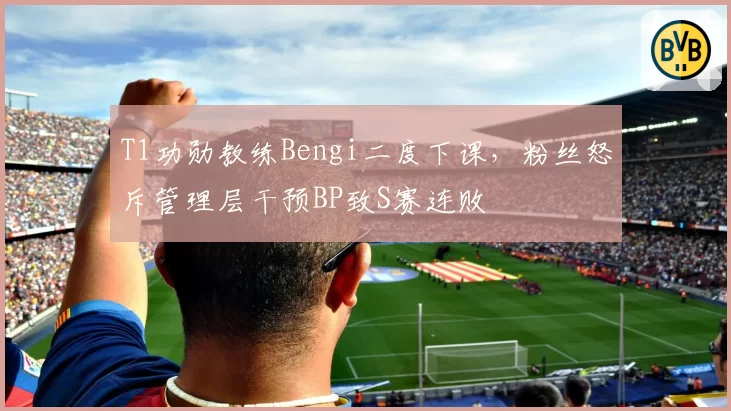 T1功勋教练Bengi二度下课，粉丝怒斥管理层干预BP致S赛连败