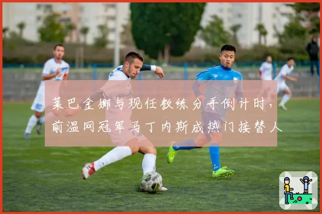 莱巴金娜与现任教练分手倒计时,前温网冠军马丁内斯成热门接替人选