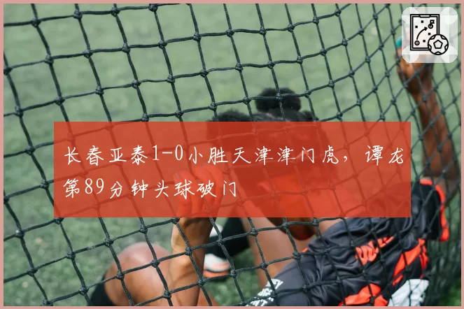 长春亚泰1-0小胜天津津门虎，谭龙第89分钟头球破门