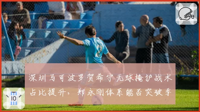 深圳马可波罗贺希宁无球掩护战术占比提升,郑永刚体系能否突破季后赛瓶颈