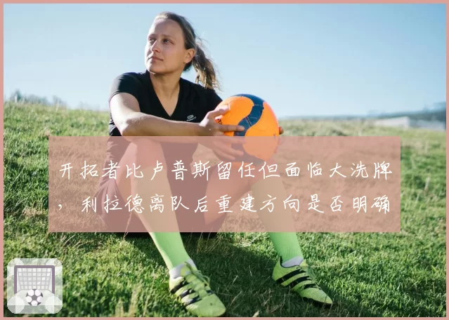 开拓者比卢普斯留任但面临大洗牌，利拉德离队后重建方向是否明确？
