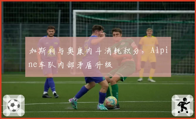 加斯利与奥康内斗消耗积分,Alpine车队内部矛盾升级