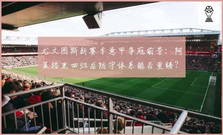 尤文图斯新赛季意甲争冠前景:阿莱格里回归后防守体系能否重铸?