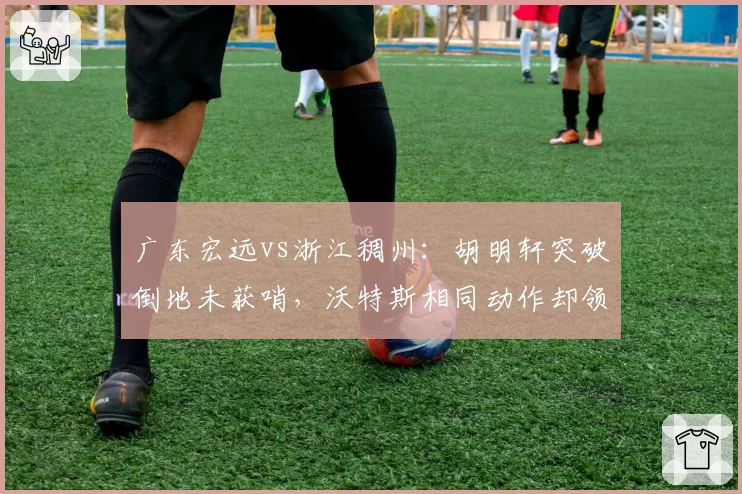 广东宏远vs浙江稠州:胡明轩突破倒地未获哨,沃特斯相同动作却领违体引双标质疑