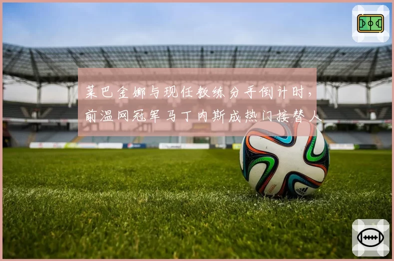 莱巴金娜与现任教练分手倒计时，前温网冠军马丁内斯成热门接替人选