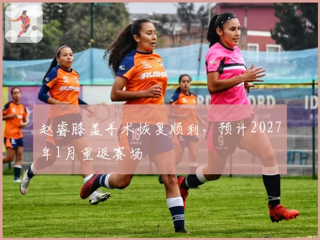 赵睿膝盖手术恢复顺利,预计2027年1月重返赛场