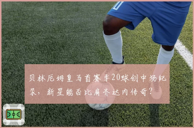 贝林厄姆皇马首赛季20球创中场纪录,新星能否比肩齐达内传奇?