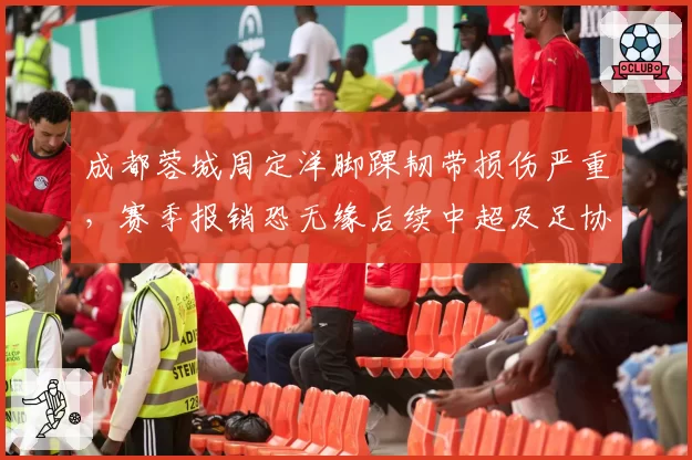 成都蓉城周定洋脚踝韧带损伤严重,赛季报销恐无缘后续中超及足协杯