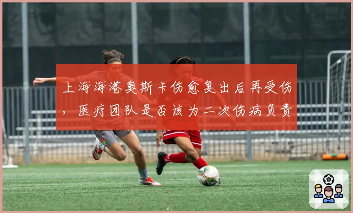 上海海港奥斯卡伤愈复出后再受伤,医疗团队是否该为二次伤病负责?