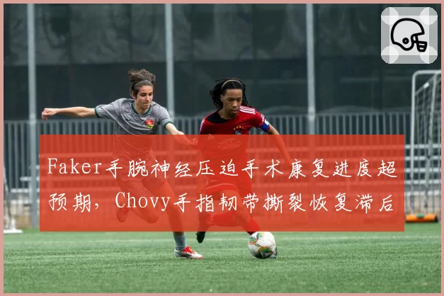 Faker手腕神经压迫手术康复进度超预期,Chovy手指韧带撕裂恢复滞后两个月