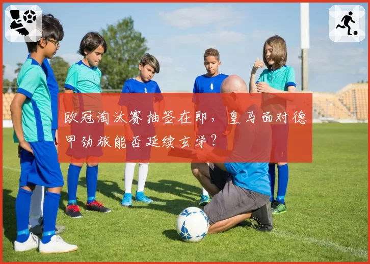 欧冠淘汰赛抽签在即,皇马面对德甲劲旅能否延续玄学?